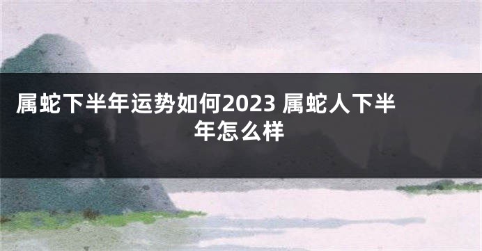 属蛇下半年运势如何2023 属蛇人下半年怎么样