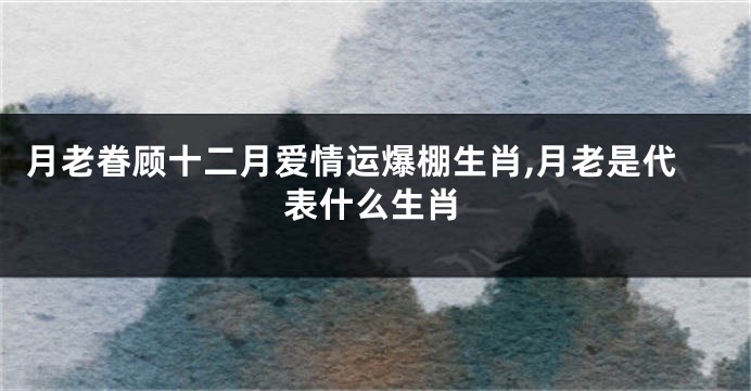 月老眷顾十二月爱情运爆棚生肖,月老是代表什么生肖