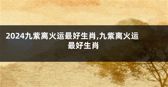 2024九紫离火运最好生肖,九紫离火运最好生肖