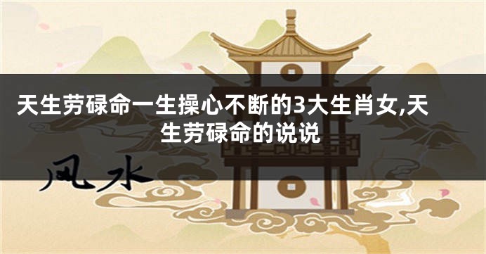 天生劳碌命一生操心不断的3大生肖女,天生劳碌命的说说