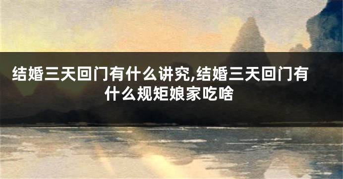 结婚三天回门有什么讲究,结婚三天回门有什么规矩娘家吃啥