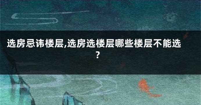 选房忌讳楼层,选房选楼层哪些楼层不能选?