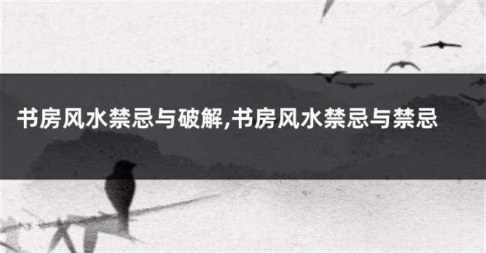 书房风水禁忌与破解,书房风水禁忌与禁忌