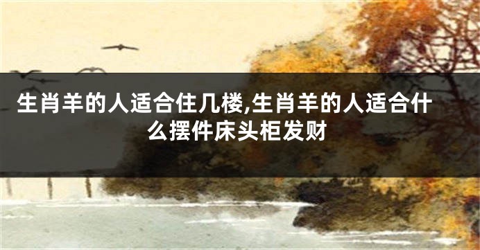 生肖羊的人适合住几楼,生肖羊的人适合什么摆件床头柜发财