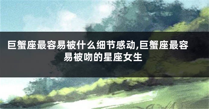 巨蟹座最容易被什么细节感动,巨蟹座最容易被吻的星座女生