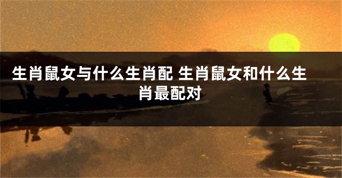生肖鼠女与什么生肖配 生肖鼠女和什么生肖最配对