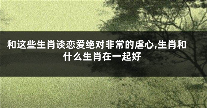 和这些生肖谈恋爱绝对非常的虐心,生肖和什么生肖在一起好