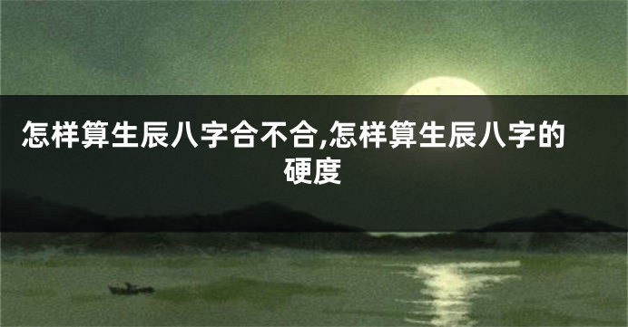 怎样算生辰八字合不合,怎样算生辰八字的硬度
