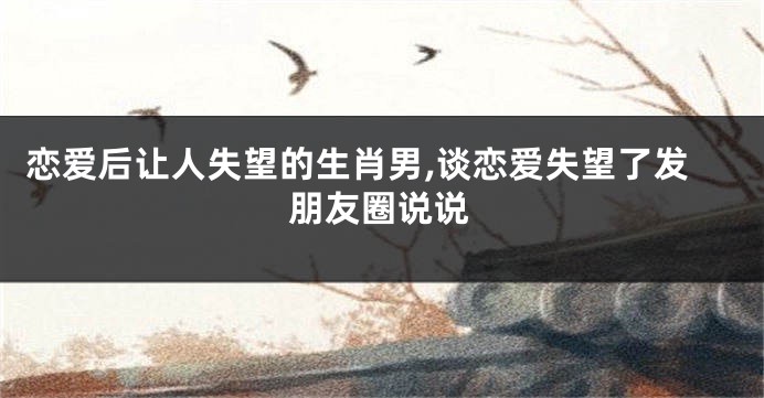 恋爱后让人失望的生肖男,谈恋爱失望了发朋友圈说说