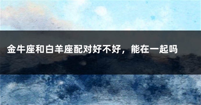 金牛座和白羊座配对好不好，能在一起吗 