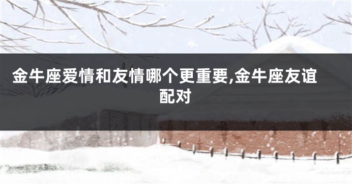 金牛座爱情和友情哪个更重要,金牛座友谊配对