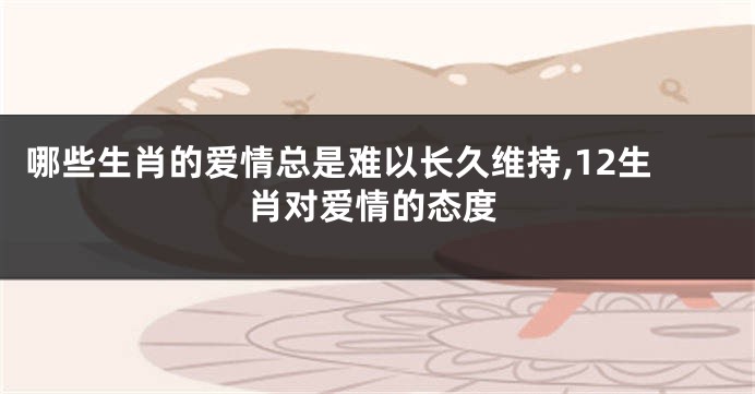 哪些生肖的爱情总是难以长久维持,12生肖对爱情的态度