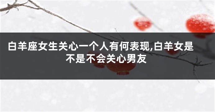 白羊座女生关心一个人有何表现,白羊女是不是不会关心男友