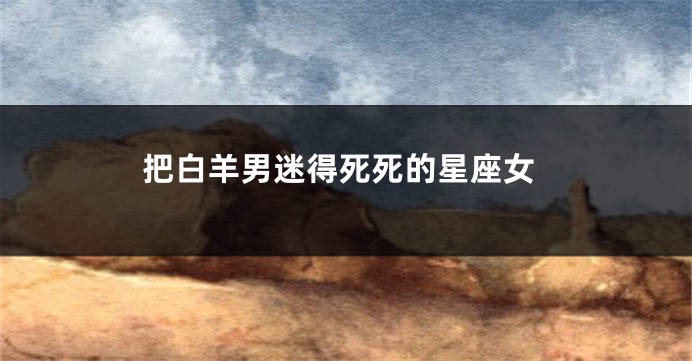 把白羊男迷得死死的星座女