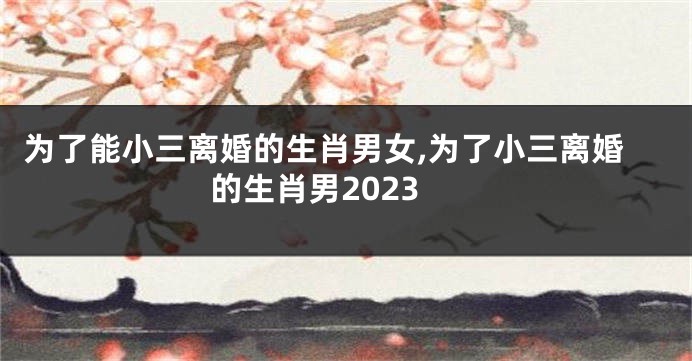 为了能小三离婚的生肖男女,为了小三离婚的生肖男2023