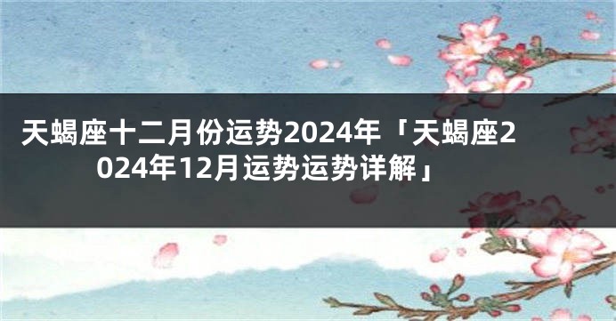 天蝎座十二月份运势2024年「天蝎座2024年12月运势运势详解」