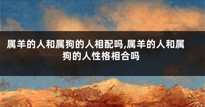 属羊的人和属狗的人相配吗,属羊的人和属狗的人性格相合吗
