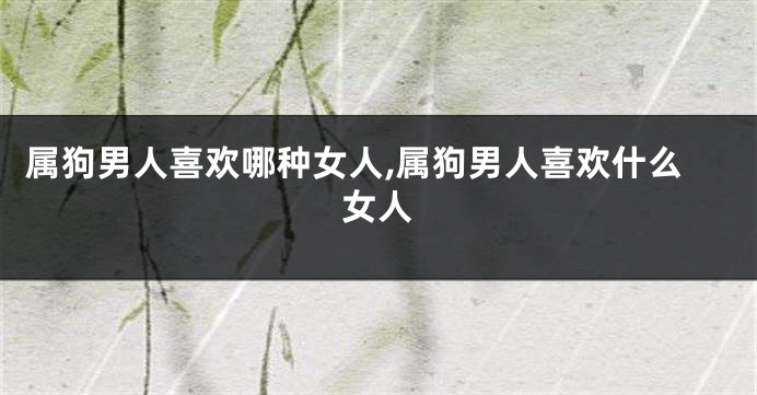 属狗男人喜欢哪种女人,属狗男人喜欢什么女人