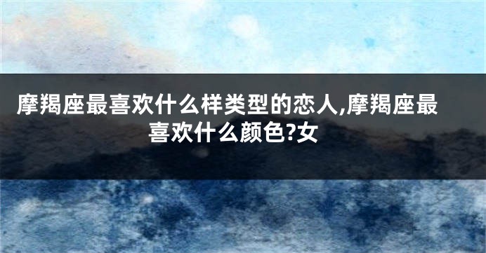 摩羯座最喜欢什么样类型的恋人,摩羯座最喜欢什么颜色?女