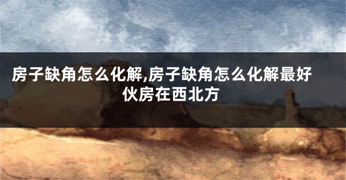 房子缺角怎么化解,房子缺角怎么化解最好伙房在西北方