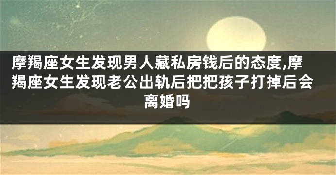 摩羯座女生发现男人藏私房钱后的态度,摩羯座女生发现老公出轨后把把孩子打掉后会离婚吗