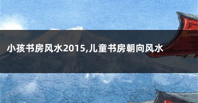 小孩书房风水2015,儿童书房朝向风水
