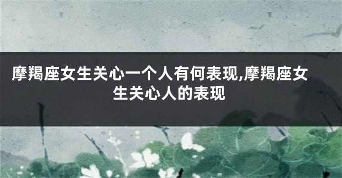 摩羯座女生关心一个人有何表现,摩羯座女生关心人的表现