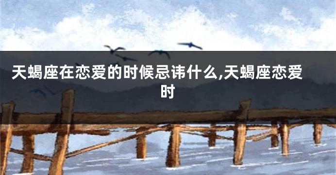 天蝎座在恋爱的时候忌讳什么,天蝎座恋爱时
