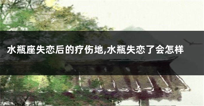 水瓶座失恋后的疗伤地,水瓶失恋了会怎样