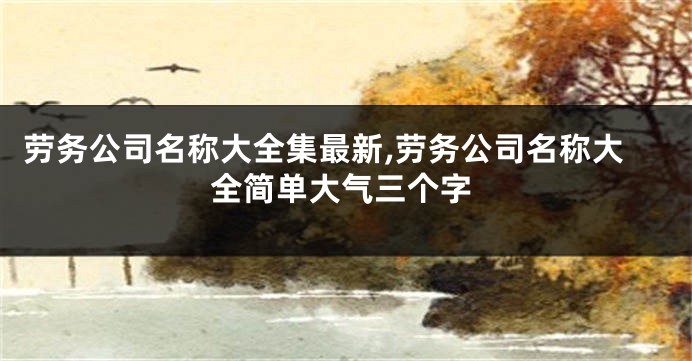 劳务公司名称大全集最新,劳务公司名称大全简单大气三个字