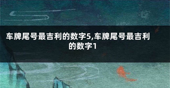 车牌尾号最吉利的数字5,车牌尾号最吉利的数字1