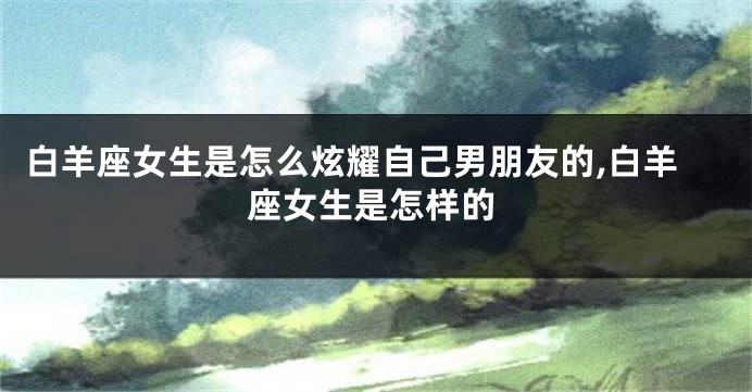 白羊座女生是怎么炫耀自己男朋友的,白羊座女生是怎样的