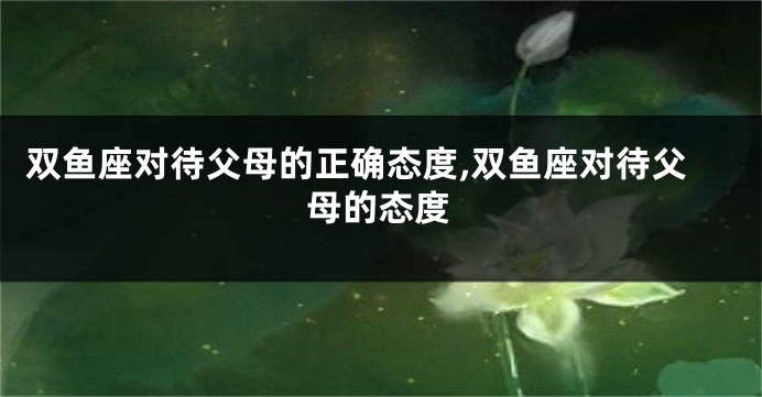 双鱼座对待父母的正确态度,双鱼座对待父母的态度