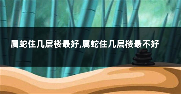 属蛇住几层楼最好,属蛇住几层楼最不好