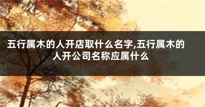 五行属木的人开店取什么名字,五行属木的人开公司名称应属什么