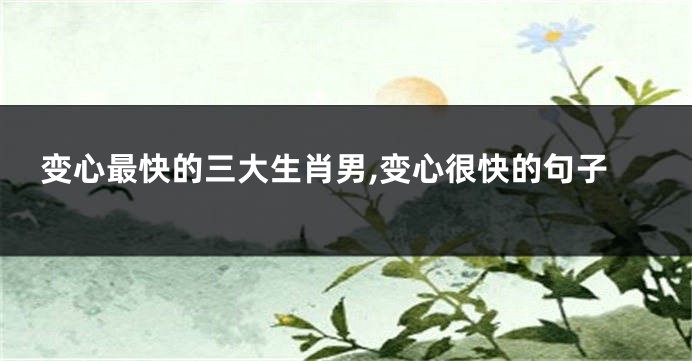 变心最快的三大生肖男,变心很快的句子