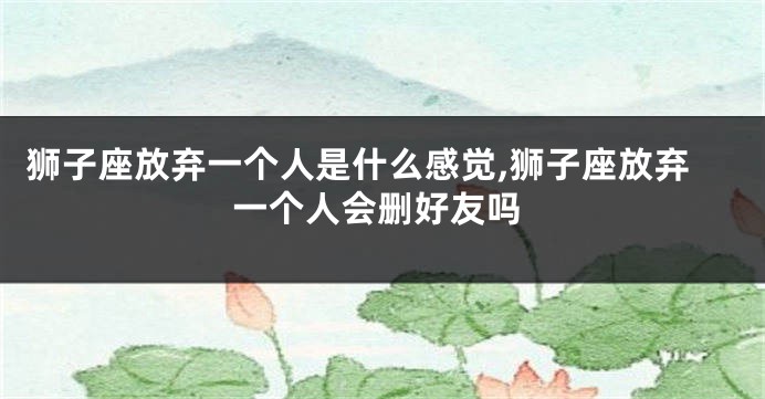 狮子座放弃一个人是什么感觉,狮子座放弃一个人会删好友吗