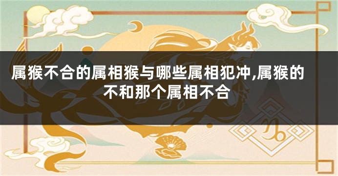 属猴不合的属相猴与哪些属相犯冲,属猴的不和那个属相不合