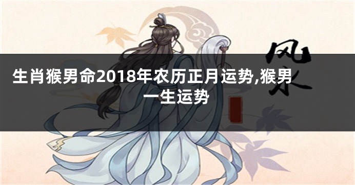 生肖猴男命2018年农历正月运势,猴男一生运势