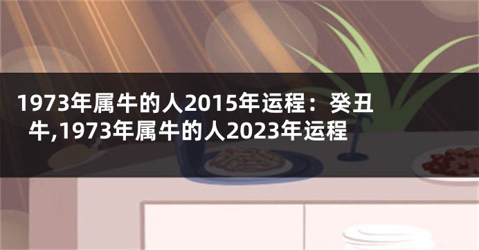 1973年属牛的人2015年运程：癸丑牛,1973年属牛的人2023年运程