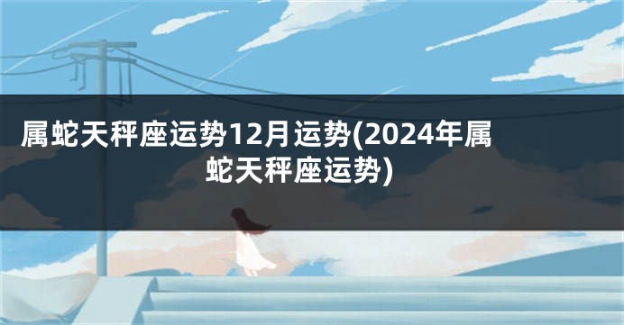 属蛇天秤座运势12月运势(2024年属蛇天秤座运势)