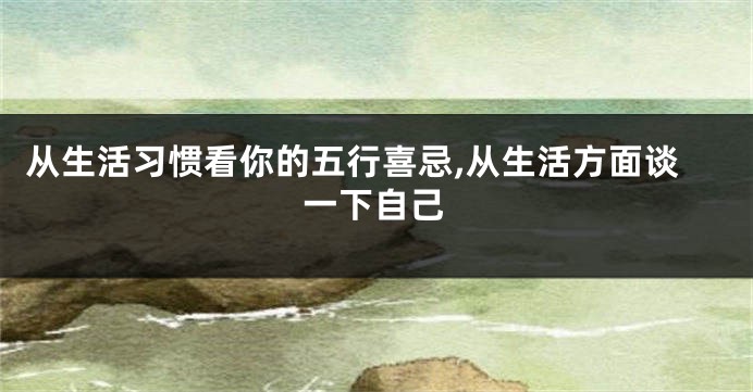 从生活习惯看你的五行喜忌,从生活方面谈一下自己