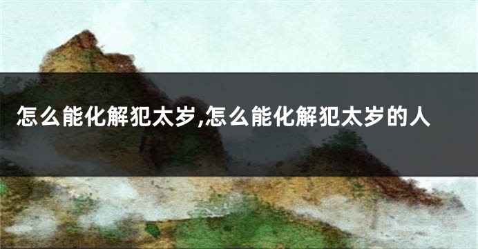 怎么能化解犯太岁,怎么能化解犯太岁的人