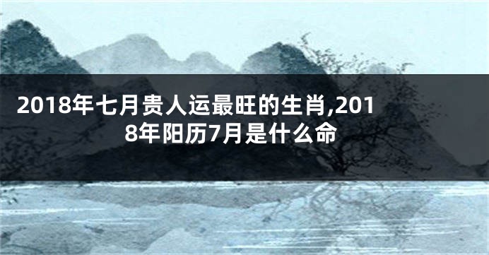 2018年七月贵人运最旺的生肖,2018年阳历7月是什么命