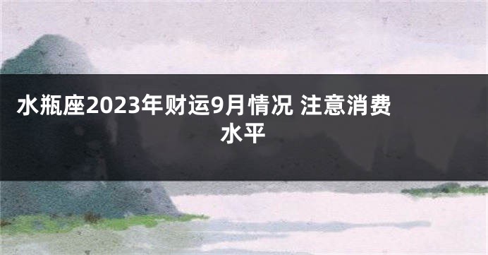 水瓶座2023年财运9月情况 注意消费水平