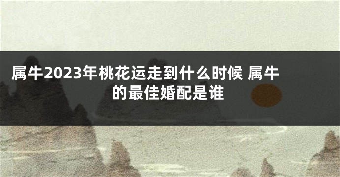 属牛2023年桃花运走到什么时候 属牛的最佳婚配是谁
