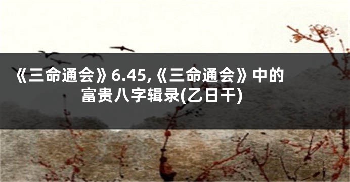 《三命通会》6.45,《三命通会》中的富贵八字辑录(乙日干)