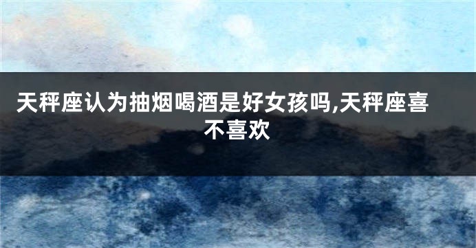 天秤座认为抽烟喝酒是好女孩吗,天秤座喜不喜欢