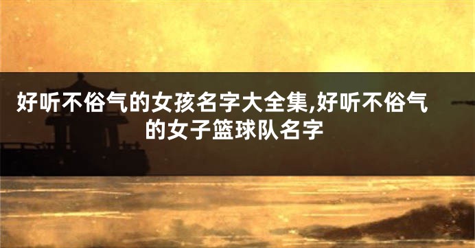 好听不俗气的女孩名字大全集,好听不俗气的女子篮球队名字