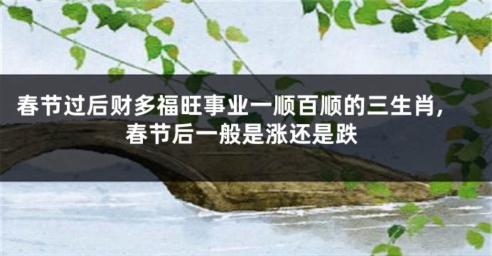 春节过后财多福旺事业一顺百顺的三生肖,春节后一般是涨还是跌